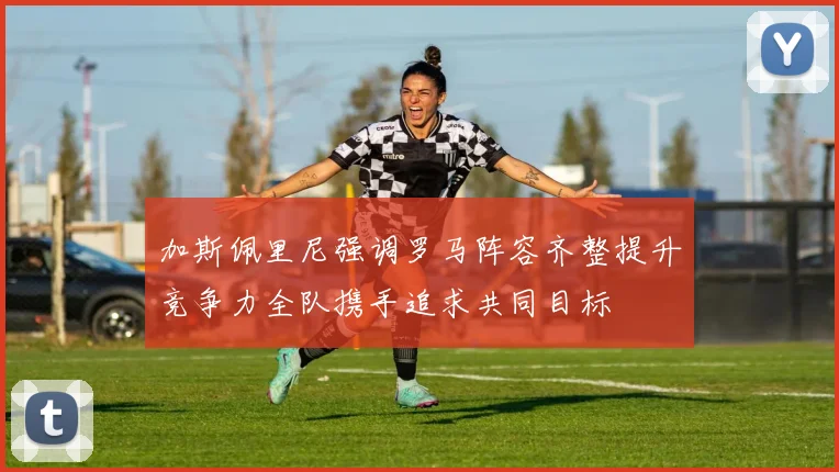 加斯佩里尼强调罗马阵容齐整提升竞争力全队携手追求共同目标