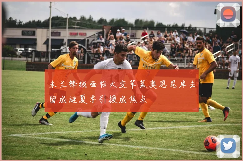 米兰锋线面临大变革莱奥恩昆库去留成谜夏季引援成焦点