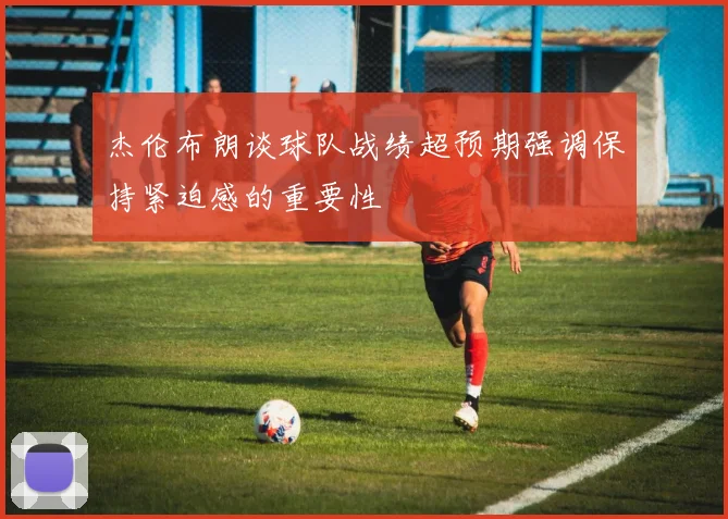杰伦布朗谈球队战绩超预期强调保持紧迫感的重要性