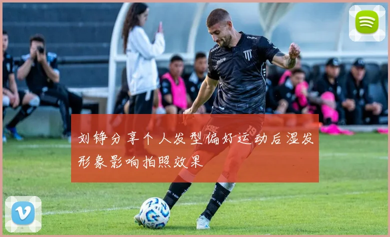 刘铮分享个人发型偏好运动后湿发形象影响拍照效果