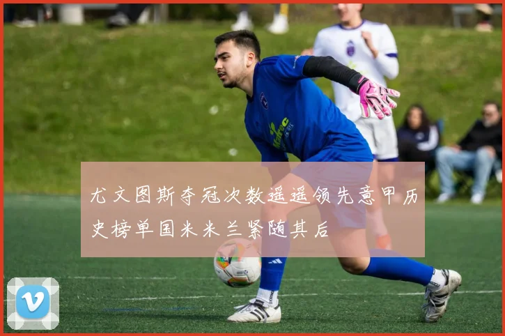 尤文图斯夺冠次数遥遥领先意甲历史榜单国米米兰紧随其后