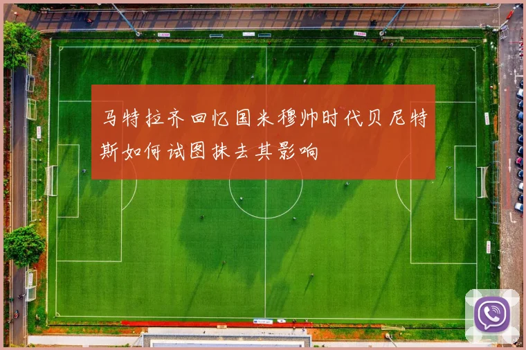 马特拉齐回忆国米穆帅时代贝尼特斯如何试图抹去其影响