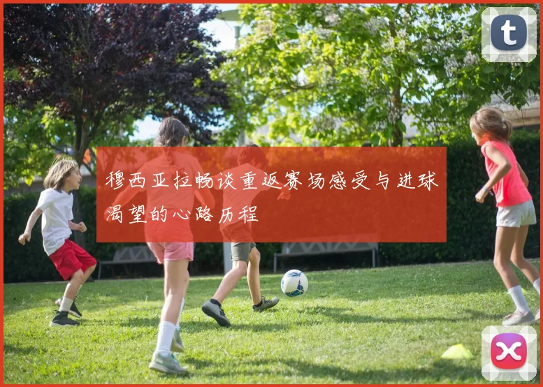 穆西亚拉畅谈重返赛场感受与进球渴望的心路历程