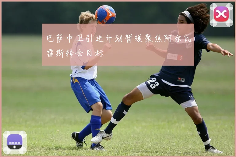 巴萨中卫引进计划暂缓聚焦阿尔瓦雷斯转会目标