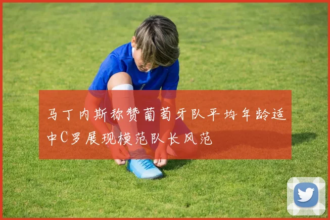 马丁内斯称赞葡萄牙队平均年龄适中C罗展现模范队长风范