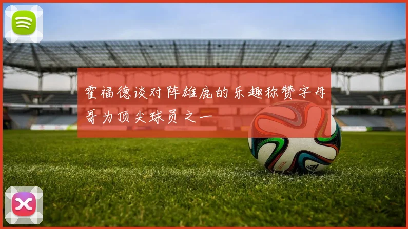 霍福德谈对阵雄鹿的乐趣称赞字母哥为顶尖球员之一