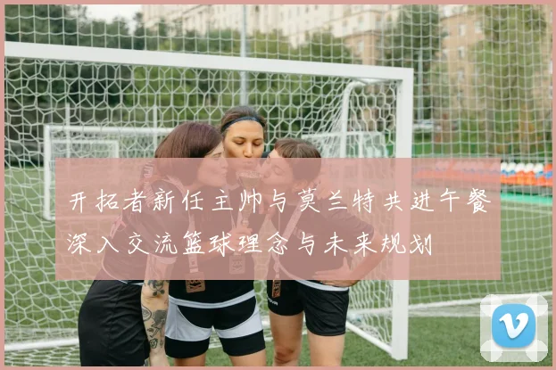 开拓者新任主帅与莫兰特共进午餐深入交流篮球理念与未来规划